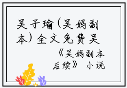 吴子瑜(吴妈副本)全文免费吴子瑜读无弹窗大结局_(吴子瑜免费吴子瑜读全文大结局)最新章节列表_笔趣阁（吴子瑜）