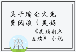 吴子瑜全文免费阅读（吴妈副本）全文免费吴子瑜读无弹窗大结局_（吴妈副本吴子瑜）吴妈副本最新章节列表_笔趣阁（吴子瑜）